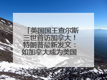 英国国王查尔斯三世首访加拿大！特朗普最新发文：如加拿大成为美国第51州可免费用“金穹”