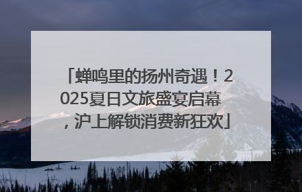 蝉鸣里的扬州奇遇！2025夏日文旅盛宴启幕，沪上解锁消费新狂欢