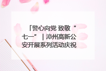 警心向党 致敬“七一”｜漳州高新公安开展系列活动庆祝建党104周年