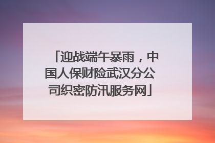迎战端午暴雨，中国人保财险武汉分公司织密防汛服务网