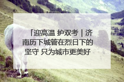 迎高温 护双考｜济南历下城管在烈日下的坚守 只为城市更美好 学子更安心