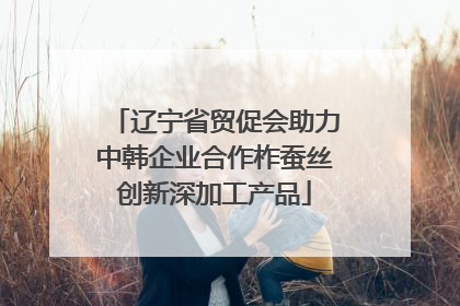 辽宁省贸促会助力中韩企业合作柞蚕丝创新深加工产品