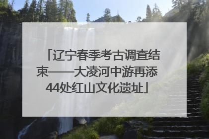 辽宁春季考古调查结束——大凌河中游再添44处红山文化遗址