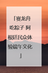 赛龙舟 吃粽子 阿根廷民众体验端午文化