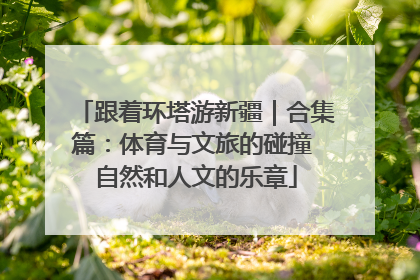 跟着环塔游新疆｜合集篇：体育与文旅的碰撞 自然和人文的乐章