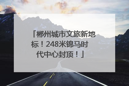 郴州城市文旅新地标！248米锦马时代中心封顶！