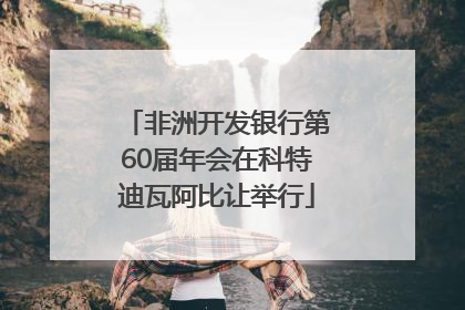 非洲开发银行第60届年会在科特迪瓦阿比让举行