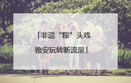 非遗“粽”头戏 雅安玩转新流量