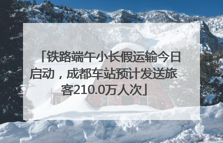 铁路端午小长假运输今日启动，成都车站预计发送旅客210.0万人次