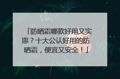 防晒霜哪款好用又实惠？十大公认好用的防晒霜，便宜又安全！