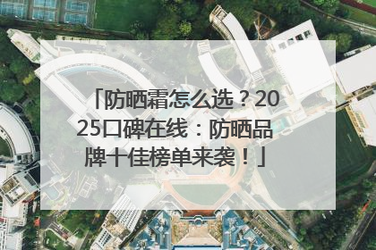 防晒霜怎么选？2025口碑在线：防晒品牌十佳榜单来袭！