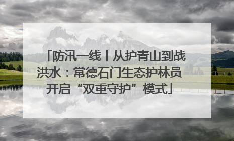 防汛一线丨从护青山到战洪水：常德石门生态护林员开启“双重守护”模式