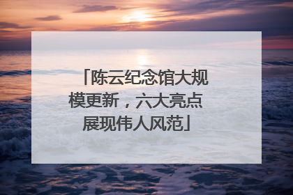 陈云纪念馆大规模更新，六大亮点展现伟人风范