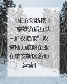 雄安创新榜丨“京雄资质互认+扩权赋能”政策助力疏解企业在雄安新区落地运营
