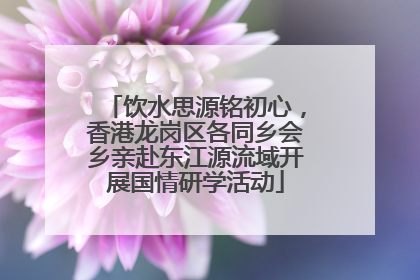 饮水思源铭初心，香港龙岗区各同乡会乡亲赴东江源流域开展国情研学活动