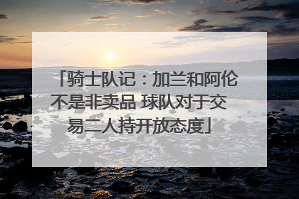 骑士队记：加兰和阿伦不是非卖品 球队对于交易二人持开放态度