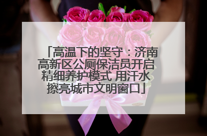 高温下的坚守：济南高新区公厕保洁员开启精细养护模式 用汗水擦亮城市文明窗口