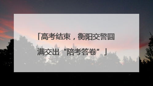 高考结束，衡阳交警圆满交出“陪考答卷”