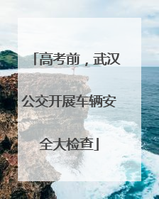 高考前，武汉公交开展车辆安全大检查