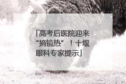 高考后医院迎来“摘镜热”！十堰眼科专家提示