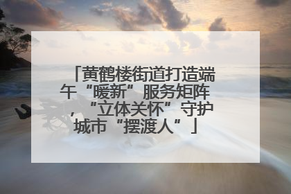 黄鹤楼街道打造端午“暖新”服务矩阵，“立体关怀”守护城市“摆渡人”