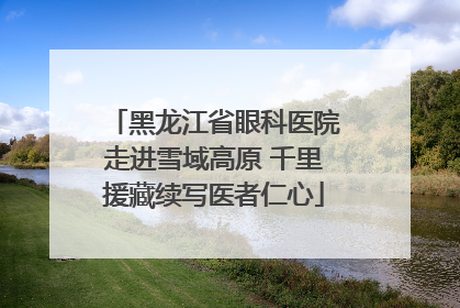 黑龙江省眼科医院走进雪域高原 千里援藏续写医者仁心