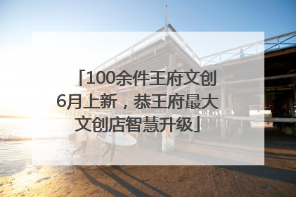 100余件王府文创6月上新，恭王府最大文创店智慧升级