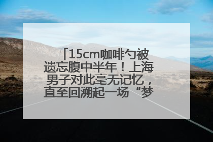 15cm咖啡勺被遗忘腹中半年！上海男子对此毫无记忆，直至回溯起一场“梦境”般的经历