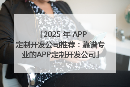 2025 年 APP 定制开发公司推荐：靠谱专业的APP定制开发公司