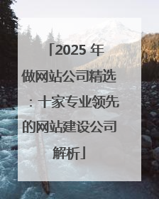 2025 年做网站公司精选：十家专业领先的网站建设公司解析