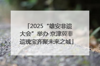 2025“雄安非遗大会”举办 京津冀非遗瑰宝齐聚未来之城