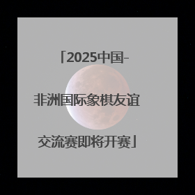 2025中国-非洲国际象棋友谊交流赛即将开赛