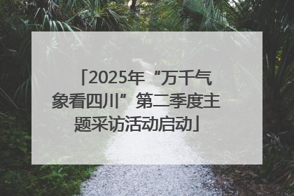 2025年“万千气象看四川”第二季度主题采访活动启动