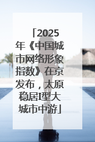 2025年《中国城市网络形象指数》在京发布，太原稳居I型大城市中游