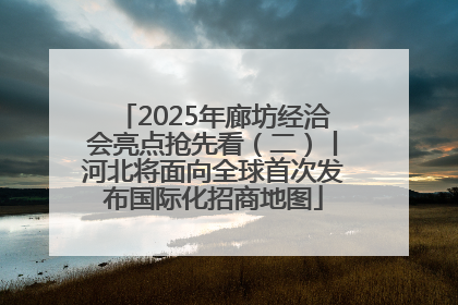 2025年廊坊经洽会亮点抢先看（二）丨河北将面向全球首次发布国际化招商地图