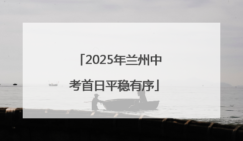 2025年兰州中考首日平稳有序