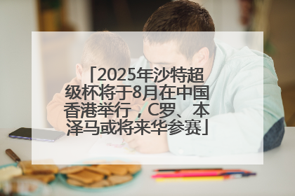 2025年沙特超级杯将于8月在中国香港举行，C罗、本泽马或将来华参赛