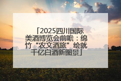 2025四川国际美酒博览会前瞻：绵竹“农文酒旅”绘就千亿白酒新图景