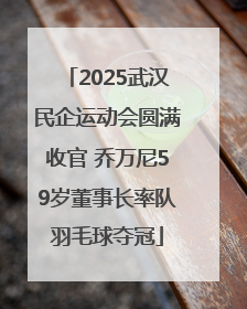 2025武汉民企运动会圆满收官 乔万尼59岁董事长率队羽毛球夺冠