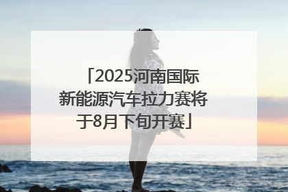 2025河南国际新能源汽车拉力赛将于8月下旬开赛