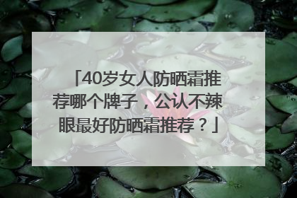 40岁女人防晒霜推荐哪个牌子，公认不辣眼最好防晒霜推荐？