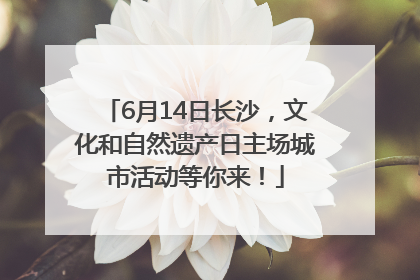 6月14日长沙，文化和自然遗产日主场城市活动等你来！