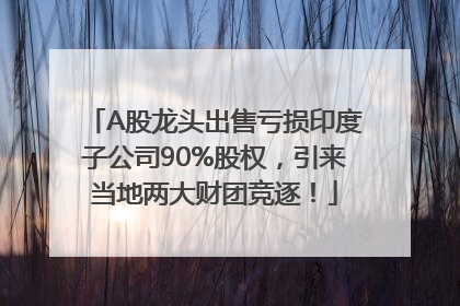 A股龙头出售亏损印度子公司90%股权，引来当地两大财团竞逐！